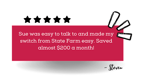 Sue was easy to talkl to and made my switch from State Farm easy. Saved almost $200 a month! - Steven