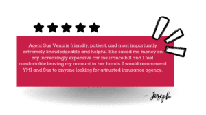Quote graphic that says "Agent Sue Vena is friendly, patient, and most importantly extremely knowledgeable and helpful. She saved me money on my increasingly expensive car insurance bill and I feel comfortable leaving my account in her hands. I would recommend YMI and Sue to anyone looking for a trusted insurance agency."